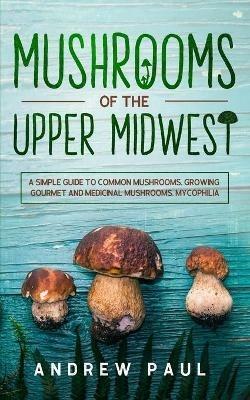 Mushrooms of the upper Midwest: A Simple Guide to Common Mushrooms, Growing Gourmet and Medicinal Mushrooms, Mycophilia - Andrew Paul - cover