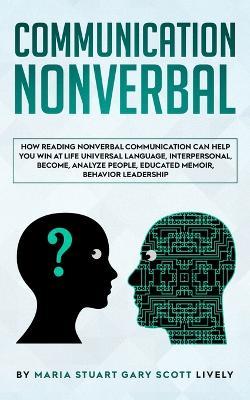 Nonverbal Communication: How Reading Nonverbal Communication Can Help You Win at Life Universal Language, interpersonal, Become, Analyze People, educated memoir, behavior leadership - Maria Stuart Gary Scott Lively - cover
