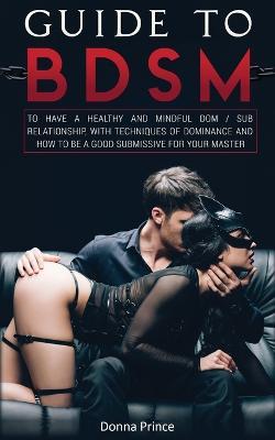 Guide to BDSM: to Have a Healthy and Mindful Dom / Sub Relationship, with Techniques of Dominance and How to be a Good Submissive for your Master - Donna Prince - cover