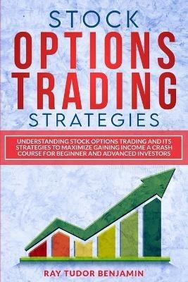 Stock Options Trading Strategies: Understanding Stock Options Trading and Its Strategies to Maximize Gaining Income. a Crash Course for Beginner and Advanced Investors - Ray Tudor Benjamin - cover