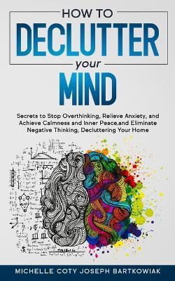 How to Declutter Your Mind: Secrets to Stop Overthinking, Relieve Anxiety, and Achieve Calmness and Inner Peace, and Eliminate Negative Thinking, Decluttering Your Home - Michelle Coty Joseph Bartkowiak - cover