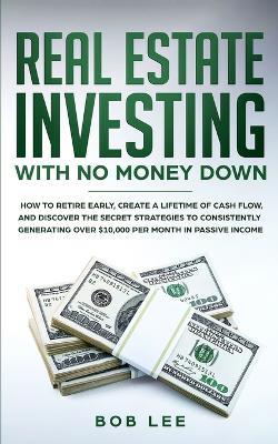 Real Estate Investing with No Money Down: How to Retire Early, Create a Lifetime of Cash Flow, and Discover the Secret Strategies to Consistently Generating Over $10.000 per Month in Passive Income - Bob Lee - cover