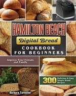 Hamilton Beach Digital Bread Cookbook for Beginners: 300 Delicious & Easy Simple Bread Recipes to Impress Your Friends and Family