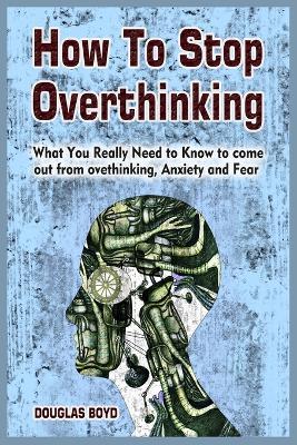 How To Stop Overthinking: What You Really Need to Know to come out from overthinking, Anxiety and Fear - Douglas Boyd - cover