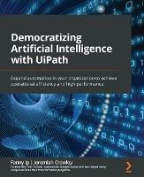 Democratizing Artificial Intelligence with UiPath: Expand automation in your organization to achieve operational efficiency and high performance - Fanny Ip,Jeremiah Crowley,Tom Torlone - cover