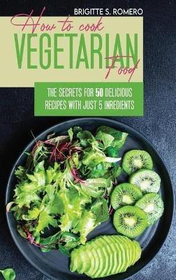 How to Cook Vegetarian Food: The Secrets For 50 Delicious Recipes with Just 5 Ingredients - Brigitte S Romero - cover