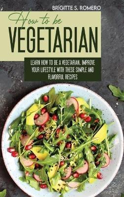 How to Be Vegetrian: Learn How to Be Vegetarian. Improve your Lifestyle with These Simple Recipes. - Brigitte S Romero - cover