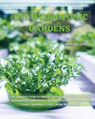 DIY Hydroponic Gardens: The Complete Guide to Setting Up and Create DIY Sustainable Hydroponics Garden With The Best Techniques For Growing Fresh Vegetables, Fruits, Herbs Without Soil - Richard Jones - cover