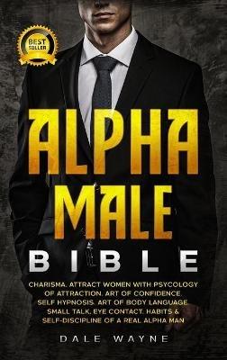 Alpha Male Bible: Charisma. Attract Women with Psychology of Attraction. Art of Confidence. Self Hypnosis. Art of Body Language. Small Talk, Eye Contact. Habits & Self-Discipline of a Real Alpha Man - Dale Wayne - cover