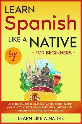 Learn Spanish Like a Native for Beginners - Level 1: Learning Spanish in Your Car Has Never Been Easier! Have Fun with Crazy Vocabulary, Daily Used Phrases, Exercises & Correct Pronunciations - Learn Like A Native - cover
