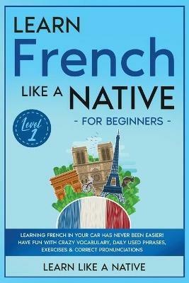 Learn French Like a Native for Beginners - Level 1: Learning French in Your Car Has Never Been Easier! Have Fun with Crazy Vocabulary, Daily Used Phrases, Exercises & Correct Pronunciations - Learn Like A Native - cover