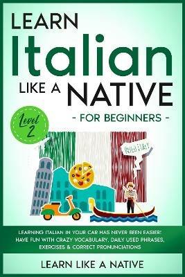 Learn Italian Like a Native for Beginners - Level 2: Learning Italian in Your Car Has Never Been Easier! Have Fun with Crazy Vocabulary, Daily Used Phrases, Exercises & Correct Pronunciations - Learn Like A Native - cover