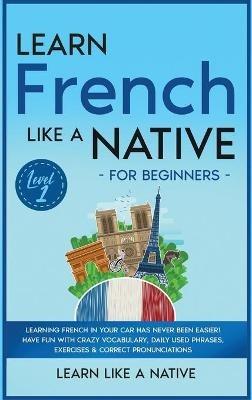Learn French Like a Native for Beginners - Level 1: Learning French in Your Car Has Never Been Easier! Have Fun with Crazy Vocabulary, Daily Used Phrases, Exercises & Correct Pronunciations - Learn Like A Native - cover
