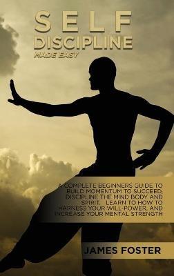 Self-Discipline Made Easy: A Complete Beginners Guide To Build Momentum To Succeed, Discipline The Mind Body And Spirit. Learn To How To Harness Your Will-Power, And Increase Your Mental Strength - James Foster - cover