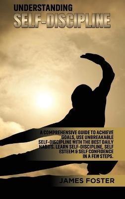 Understanding Self- Discipline: A Comprehensive Guide to Achieve goals, Use Unbreakable Self-Discipline with The Best Daily Habits. Learn SelfDiscipline, Self Esteem & Self Confidence in a few steps. - James Foster - cover