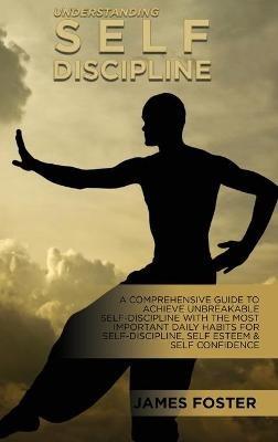 Understanding Self- Discipline: A Comprehensive Guide To Achieve Unbreakable Self-Discipline With The Most Important Daily Habits For Self- Discipline, Self Esteem & Self Confidence - James Foster - cover