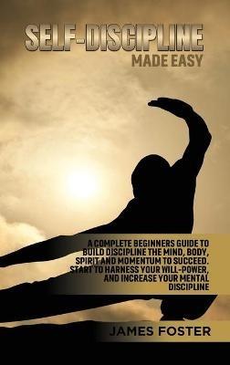 Self-Discipline Made Easy: A Complete Beginners Guide to Build Discipline the Mind, Body, Spirit and Momentum to Succeed. Start to Harness Your Will-Power, And Increase Your Mental discipline - James Foster - cover