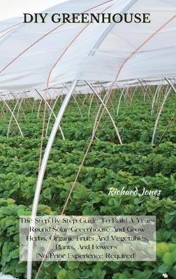 DIY Greenhouse: The Step By Step Guide To Build A Year-Round Solar Greenhouse And Grow Herbs, Organic Fruits And Vegetables, Plants, And Flowers [No Prior Experience Required] - Richard Jones - cover