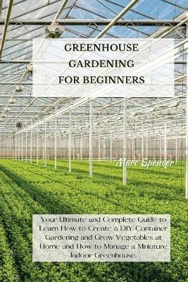 Greenhouse Gardening for Beginners: Your Ultimate and Complete Guide to Learn How to Create a DIY Container Gardening and Grow Vegetables at Home and How to Manage a Miniature Indoor Greenhouse. - Marc Spencer - cover