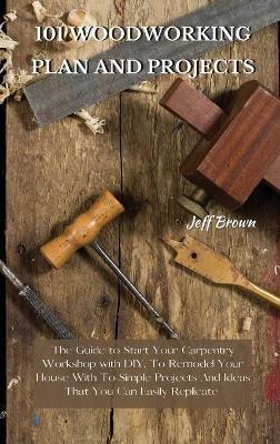 101 Woodworking Plan and Projects: The Guide to Start Your Carpentry Workshop with DIY, To Remodel Your House With To Simple Projects And Ideas That You Can Easily Replicate - Jeff Brown - cover