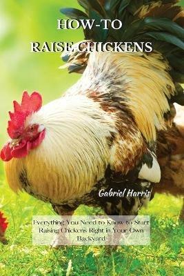 How-To Raise Chickens: Everything You Need to Know to Start Raising Chickens Right in Your Own Backyard - Gabriel Harris - cover
