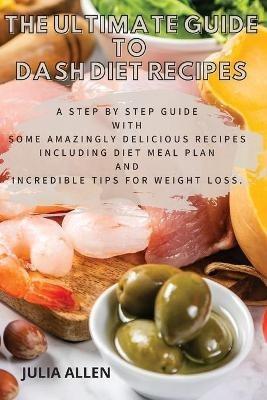 The Ultimate Guide to Dash Diet Recipes: A Step by Step Guide with Some Amazingly Delicious Recipes Including Diet Meal Plan and Incredible Tips For weight loss - Julia Allen - cover