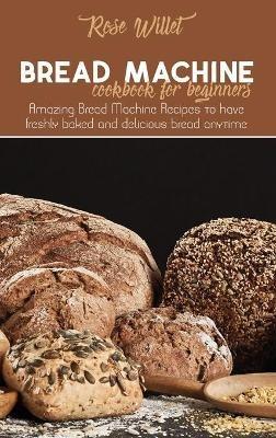 Bread Machine Cookbook for Beginners: Amazing Bread Machine Recipes to have freshly baked and delicious bread anytime - Rose Willet - cover