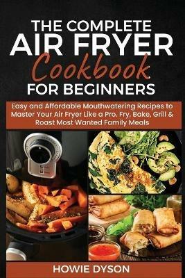 The Complete Air Fryer Cookbook for Beginners: Easy and Affordable Mouthwatering Recipes to Master Your Air Fryer Like a Pro. Fry, Bake, Grill & Roast Most Wanted Family Meals - Howie Dyson - cover