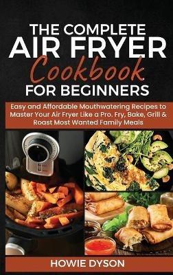 The Complete Air Fryer Cookbook for Beginners: Easy and Affordable Mouthwatering Recipes to Master Your Air Fryer Like a Pro. Fry, Bake, Grill & Roast Most Wanted Family Meals - Howie Dyson - cover