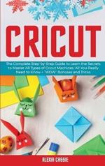 Cricut: The Complete Step-by-Step Guide to Learn the Secrets to Master All Types of Cricut Machines. All You Need Really to Know + 