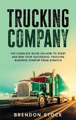 Trucking Company: The Complete Guide on How to Start and Run Your Successful Trucking Business Startup from Scratch - Brendon Stock - cover