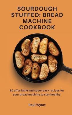 Sourdough Stuffed: Bread Machine Cookbook: 50 affordable and super easy recipes for your bread machine to stay healthy - Raul Wyatt - cover