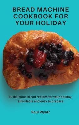 Bread Machine Cookbook for your Holiday: 50 delicious bread recipes for your holiday, affordable and easy to prepare - Raul Wyatt - cover