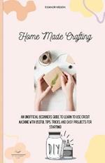 Home Made Crafting: An Unofficial Beginners Guide to Learn to Use Cricut Machine with Useful Tips, Tricks, and Easy Projects for Starting!