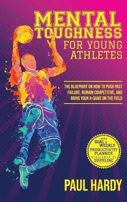 Mental Toughness for Young Athletes: The Blueprint on How to Push Past Failure, Remain Competitive, and Bring Your A-Game on the Field - Paul Hardy - cover