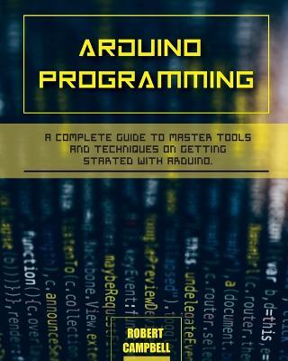 Arduino programming: A Complete Guide to Master Tools and Techniques On Getting Started With Arduino - Robert Campbell - cover