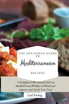The Delicious Guide to Mediterranean Recipes: A Complete Collection of Amazing Mediterranean Recipes to Boost Your Appetite and Satisfy Your Taste - Carl Ewing - cover