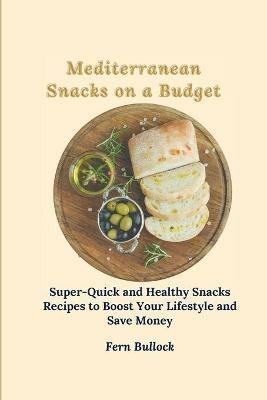 Mediterranean Snacks on a Budget: Super-Quick and Healthy Snacks Recipes to Boost Your Lifestyle and Save Money - Fern Bullock - cover