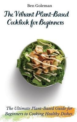 The Vibrant Plant-Based Cookbook for Beginners: The Ultimate Plant-Based Guide for Beginners to Cooking Healthy Dishes - Ben Goleman - cover