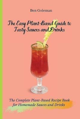 The Easy Plant- Based Guide to Tasty Sauces and Drinks: The Complete Plant-Based Recipe Book for Homemade Sauces and Drinks - Ben Goleman - cover