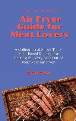 The Ultimate Air Fryer Guide for Meat Lovers: A Collection of Super Tasty Meat Based Recipes for Getting the Very Best Out of your New Air Fryer - Donna Thomson - cover