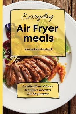 Everyday Air Fryer meals: A collection of Easy Air Fryer Recipes for Beginners - Samantha Hendrick - cover