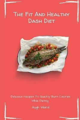 The Fit And Healthy Dash Diet: Delicious Recipes to Quickly Burn Calories While dieting - Hugh Ward - cover