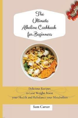 The Ultimate Alkaline Cookbook for Beginners: Delicious Recipes to lose Weight, boost your Health and rebalance your Metabolism - Sam Carter - cover