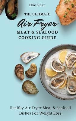 The Ultimate Air Fryer Meat & Seafood Cooking Guide: Healthy Air Fryer Meat & Seafood Dishes For Weight Loss - Ellie Sloan - cover