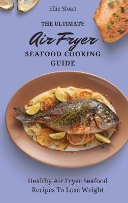 The Ultimate Air Fryer Seafood Cooking Guide: Healthy Air Fryer Seafood Recipes To Lose Weight - Ellie Sloan - cover