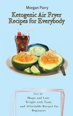 Ketogenic Air Fryer Recipes for Everybody: Get in Shape and Lose Weight with Tasty and Affordable Recipes for Beginners - Morgan Parry - cover