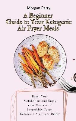 A Beginner Guide to Your Ketogenic Air Fryer Meals: Boost Your Metabolism and Enjoy Your Meals with Incredibly Tasty Ketogenic Air Fryer Dishes - Morgan Parry - cover