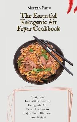 The Essential Ketogenic Air Fryer Cookbook: Tasty and Incredibly Healthy Ketogenic Air Fryer Recipes to Enjoy Your Diet and Lose Weight - Morgan Parry - cover