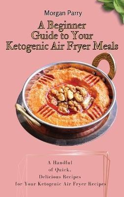 A Beginner Guide to Your Ketogenic Air Fryer Meals: A Handful of Quick, Delicious Recipes for Your Ketogenic Air Fryer Recipes - Morgan Parry - cover